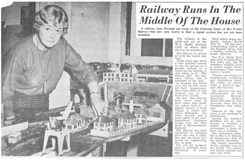 Railway Runs In The 
Middle Of The House 
A railway runs through one room of the Cottesloe home of Mrs Yvette 
Harvey—but her only worry is that a signs] system has not yet 
installed. 
The railway is the 
pride and joy of the 
W. A. Model Railway 
Club, 01 Which Mrs 
Harvey is secretary. 
Mrs Harvey is picture 
ed with the model rail, 
way. 
Three years ago, when 
a club member wanted 
to his garage as a 
garage instead of a 
home tor the railway, it 
was taken in by Mrs 
and her 
band, Sidney. who is 
president or the club. 
It occupies the whole 
of a 14tt. by IOft_ room 
off their loungeroom. 
More than 40011. ot tiny 
sleepers are in the 
thiN2e-IeveI eirx.•uit_ 
Mr and Mrs Harvey 
have spent most of 
their spare time build, 
in g extras as a 
garden suburb, a rural 
Village, Wharf and 
crane, billboards, sta- 
lions, tunnels and a 
scale model of the now- 
demolished Chepstow 
bridge over the Wye 
River in Herefordshire, 
E land. 
Harvey has been 
interested in railways 
since she was a child. 
She said she much pre- 
terred toy engineering 
sets to dolls. 
She and her husband 
came to Australia from 
Edinburgh 12 yea 
Hgo. 
Their hobb 
iously gan ser. É 
war IT. Mr 
commandiriz officer 
the Regulae Army was = 
a leading authority on _ 
model railways. 
The W.A. Model 
Club, formed about 
Kearg ago. has 20 : 
mem ers ranging from g 
a retired engine driver y 
to teenagers. They meet 
twice a month. 
• There's somethin 
traordinarily satis 
and fascinating a nt 
the hobby, no matter 
what a person's age," $ 
said Mrs Harvey. 
The Haweys are also 
Officemearers of the 
Australian 
Railway 
Historical 
Society, 
which will hold its first 
three•day Reso tour to 
Pemberton next 
Interest in the rail- 
wa S is not Confined to 
waymen. 
Among the society's 
members are an 
tioneer, a chemist, a 
health inspector, an 
accountant, a bank of-E 
ficer and a scientist. 
One enthuiastic mern-' 
ber is Mrs S. D. Bishop, 
Ot Applecross. Wile of 
the society president. 
She boasts ownership t 
of the smallest train in 
the world. The engine 
and trucks together are 
only Ilin, long. 